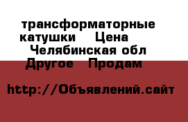  трансформаторные  катушки  › Цена ­ 50 - Челябинская обл. Другое » Продам   